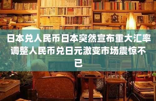 日本兑人民币日本突然宣布重大汇率调整人民币兑日元激变市场震惊不已