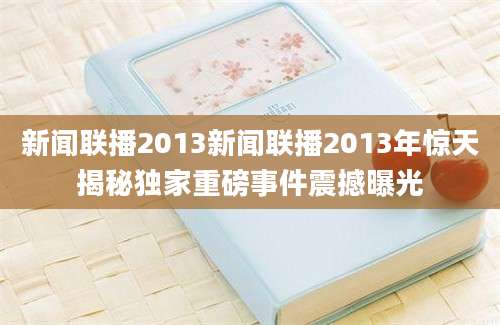 新闻联播2013新闻联播2013年惊天揭秘独家重磅事件震撼曝光
