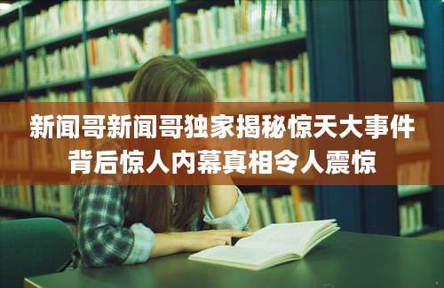 新闻哥新闻哥独家揭秘惊天大事件背后惊人内幕真相令人震惊
