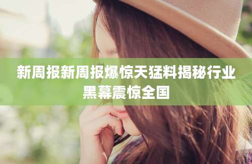 新周报新周报爆惊天猛料揭秘行业黑幕震惊全国