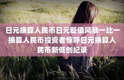 日元换算人民币日元贬值风暴一比一换算人民币投资者惊呼日元换算人民币新低创纪录