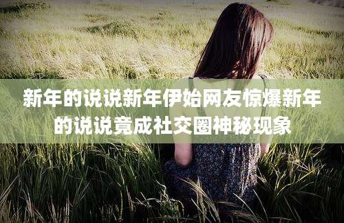 新年的说说新年伊始网友惊爆新年的说说竟成社交圈神秘现象