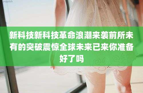 新科技新科技革命浪潮来袭前所未有的突破震惊全球未来已来你准备好了吗