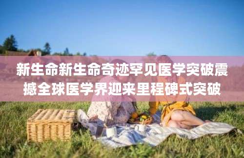新生命新生命奇迹罕见医学突破震撼全球医学界迎来里程碑式突破