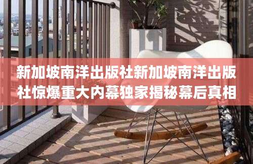 新加坡南洋出版社新加坡南洋出版社惊爆重大内幕独家揭秘幕后真相