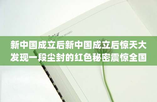 新中国成立后新中国成立后惊天大发现一段尘封的红色秘密震惊全国