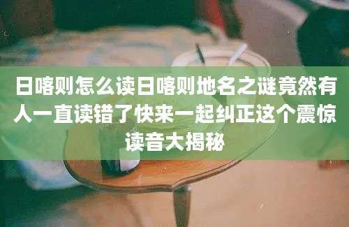 日喀则怎么读日喀则地名之谜竟然有人一直读错了快来一起纠正这个震惊读音大揭秘