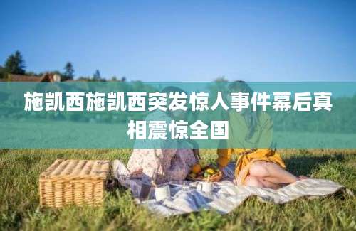 施凯西施凯西突发惊人事件幕后真相震惊全国