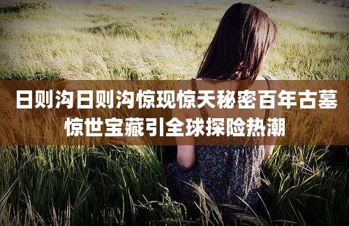 日则沟日则沟惊现惊天秘密百年古墓惊世宝藏引全球探险热潮