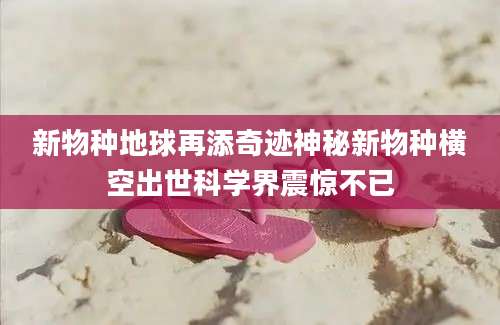 新物种地球再添奇迹神秘新物种横空出世科学界震惊不已
