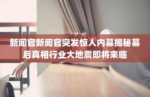 新闻官新闻官突发惊人内幕揭秘幕后真相行业大地震即将来临