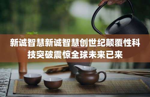 新诚智慧新诚智慧创世纪颠覆性科技突破震惊全球未来已来