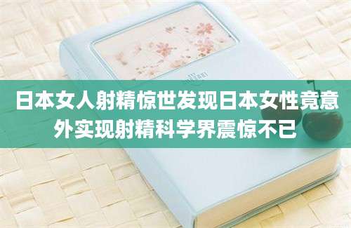 日本女人射精惊世发现日本女性竟意外实现射精科学界震惊不已
