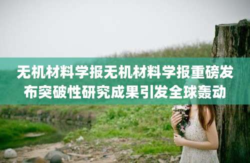 无机材料学报无机材料学报重磅发布突破性研究成果引发全球轰动