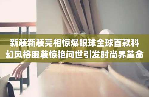 新装新装亮相惊爆眼球全球首款科幻风格服装惊艳问世引发时尚界革命