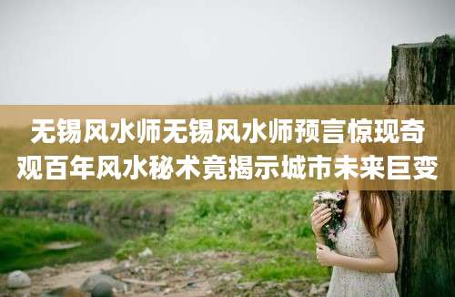 无锡风水师无锡风水师预言惊现奇观百年风水秘术竟揭示城市未来巨变