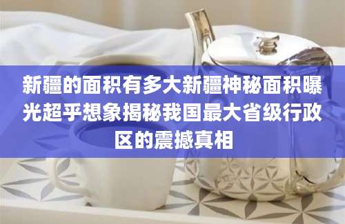 新疆的面积有多大新疆神秘面积曝光超乎想象揭秘我国最大省级行政区的震撼真相