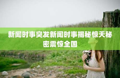新闻时事突发新闻时事揭秘惊天秘密震惊全国