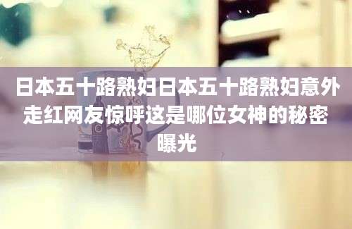 日本五十路熟妇日本五十路熟妇意外走红网友惊呼这是哪位女神的秘密曝光