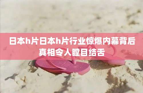 日本h片日本h片行业惊爆内幕背后真相令人瞠目结舌