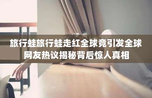 旅行蛙旅行蛙走红全球竟引发全球网友热议揭秘背后惊人真相