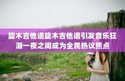 旋木吉他谱旋木吉他谱引发音乐狂潮一夜之间成为全民热议焦点