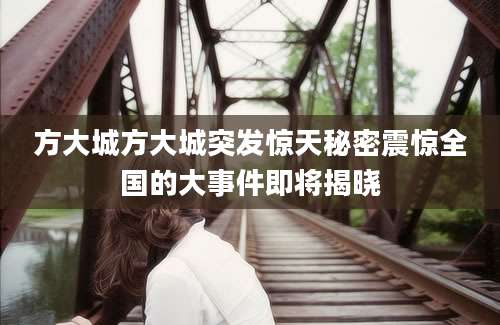方大城方大城突发惊天秘密震惊全国的大事件即将揭晓