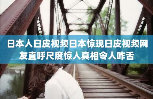 日本人日皮视频日本惊现日皮视频网友直呼尺度惊人真相令人咋舌