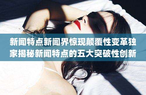 新闻特点新闻界惊现颠覆性变革独家揭秘新闻特点的五大突破性创新