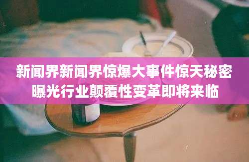 新闻界新闻界惊爆大事件惊天秘密曝光行业颠覆性变革即将来临