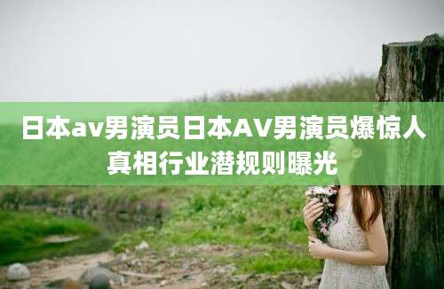日本av男演员日本AV男演员爆惊人真相行业潜规则曝光