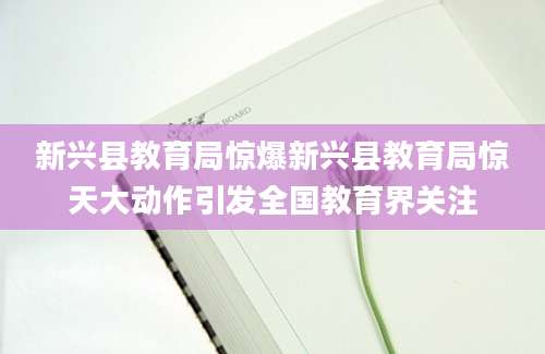 新兴县教育局惊爆新兴县教育局惊天大动作引发全国教育界关注