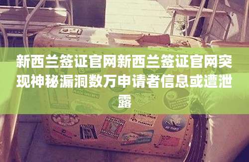新西兰签证官网新西兰签证官网突现神秘漏洞数万申请者信息或遭泄露