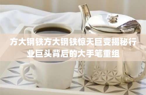 方大钢铁方大钢铁惊天巨变揭秘行业巨头背后的大手笔重组