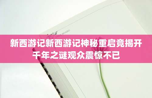 新西游记新西游记神秘重启竟揭开千年之谜观众震惊不已