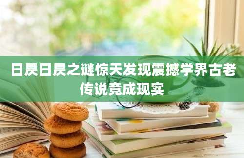 日昃日昃之谜惊天发现震撼学界古老传说竟成现实