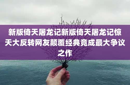 新版倚天屠龙记新版倚天屠龙记惊天大反转网友颠覆经典竟成最大争议之作