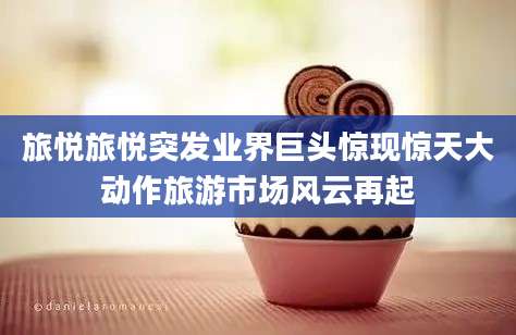 旅悦旅悦突发业界巨头惊现惊天大动作旅游市场风云再起