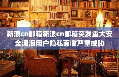 新浪cn邮箱新浪cn邮箱突发重大安全漏洞用户隐私面临严重威胁