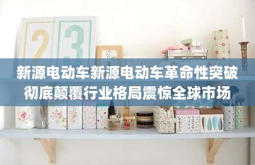 新源电动车新源电动车革命性突破彻底颠覆行业格局震惊全球市场