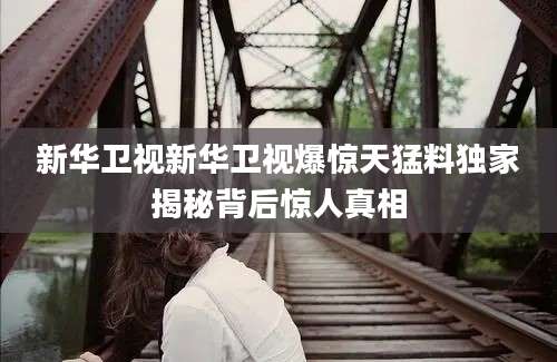 新华卫视新华卫视爆惊天猛料独家揭秘背后惊人真相