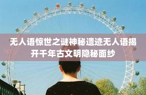 无人语惊世之谜神秘遗迹无人语揭开千年古文明隐秘面纱
