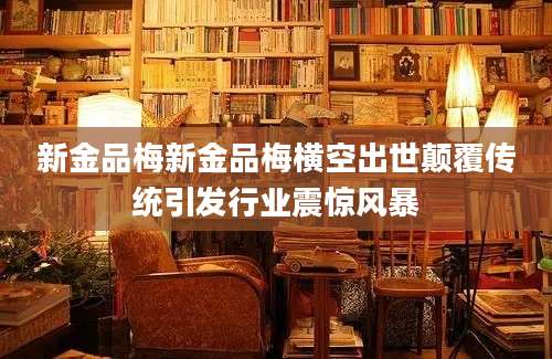 新金品梅新金品梅横空出世颠覆传统引发行业震惊风暴