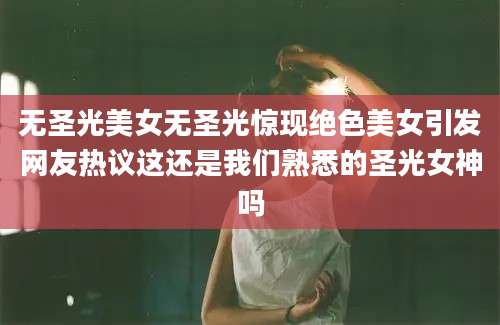 无圣光美女无圣光惊现绝色美女引发网友热议这还是我们熟悉的圣光女神吗