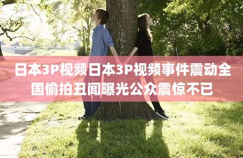 日本3P视频日本3P视频事件震动全国偷拍丑闻曝光公众震惊不已