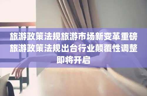 旅游政策法规旅游市场新变革重磅旅游政策法规出台行业颠覆性调整即将开启