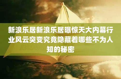 新浪乐居新浪乐居曝惊天大内幕行业风云突变究竟隐藏着哪些不为人知的秘密