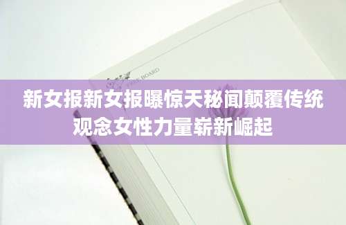 新女报新女报曝惊天秘闻颠覆传统观念女性力量崭新崛起