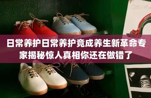 日常养护日常养护竟成养生新革命专家揭秘惊人真相你还在做错了