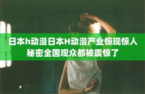 日本h动漫日本H动漫产业惊现惊人秘密全国观众都被震惊了